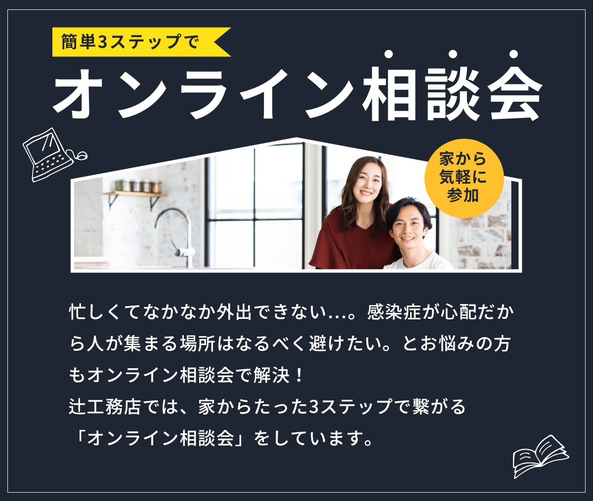 オンライン相談会　忙しくてなかなか外出できない…。感染症が心配だから人が集まる場所はなるべく避けたい。とお悩みの方もオンライン相談会で解決！辻工務店では、家からたった3ステップで繋がる「オンライン相談会」をしています。